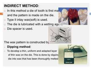 INDIRECT METHOD:
 In this method a die of tooth is first made,
and the pattern is made on the die.
 Type II inlay wax(soft) is used.
 The die is lubricated with a wetting agent.
 Die spacer is used.
The wax pattern is constructed by:
 Dipping method:
 To develop a thin, uniform and adapted layer
of thin wax on the die. This is done by dipping the
die into wax that has been thoroughly melted.
14
 