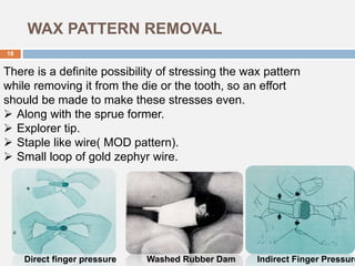 WAX PATTERN REMOVAL
There is a definite possibility of stressing the wax pattern
while removing it from the die or the tooth, so an effort
should be made to make these stresses even.
 Along with the sprue former.
 Explorer tip.
 Staple like wire( MOD pattern).
 Small loop of gold zephyr wire.
Indirect Finger PressureWashed Rubber DamDirect finger pressure
18
 