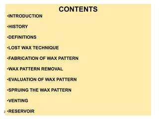 CONTENTS
•INTRODUCTION
•HISTORY
•DEFINITIONS
•LOST WAX TECHNIQUE
•FABRICATION OF WAX PATTERN
•WAX PATTERN REMOVAL
•EVALUATION OF WAX PATTERN
•SPRUING THE WAX PATTERN
•VENTING
•RESERVOIR2
 
