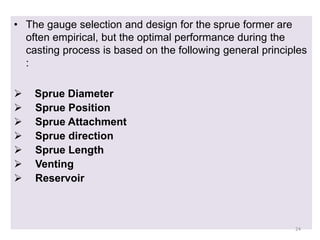 • The gauge selection and design for the sprue former are
often empirical, but the optimal performance during the
casting process is based on the following general principles
:
 Sprue Diameter
 Sprue Position
 Sprue Attachment
 Sprue direction
 Sprue Length
 Venting
 Reservoir
24
 