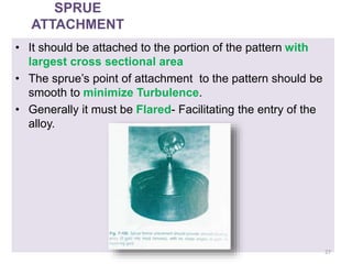 SPRUE
ATTACHMENT
• It should be attached to the portion of the pattern with
largest cross sectional area
• The sprue’s point of attachment to the pattern should be
smooth to minimize Turbulence.
• Generally it must be Flared- Facilitating the entry of the
alloy.
27
 