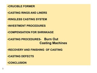 •CRUCIBLE FORMER
•CASTING RINGS AND LINERS
•RINGLESS CASTING SYSTEM
•INVESTMENT PROCEDURES
•COMPENSATION FOR SHRINKAGE
•CASTING PROCEDURES- Burn Out
Casting Machines
•RECOVERY AND FINISHING OF CASTING
•CASTING DEFECTS
•CONCLUSION
3
 