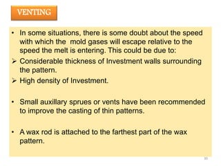 VENTING
• In some situations, there is some doubt about the speed
with which the mold gases will escape relative to the
speed the melt is entering. This could be due to:
 Considerable thickness of Investment walls surrounding
the pattern.
 High density of Investment.
• Small auxillary sprues or vents have been recommended
to improve the casting of thin patterns.
• A wax rod is attached to the farthest part of the wax
pattern.
30
 