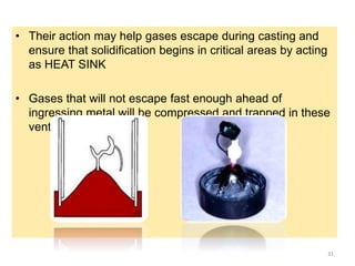 • Their action may help gases escape during casting and
ensure that solidification begins in critical areas by acting
as HEAT SINK
• Gases that will not escape fast enough ahead of
ingressing metal will be compressed and trapped in these
vents.
31
 