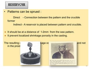 RESERVOIR
• Patterns can be sprued :
Direct - Connection between the pattern and the crucible
former
Indirect - A reservoir is placed between pattern and crucible.
It should be at a distance of 1-2mm from the wax pattern.
It prevent localized shrinkage porosity in the casting.
The resulting solidification shrinkage occurs in the reservoir bar and not
in the prosthesis.
32
 