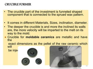 CRUCIBLE FORMER
• The crucible part of the investment is funneled shaped
component that is connected to the sprued wax pattern.
• It comes in different Materials, Sizes, inclination, diameter.
• The deeper the crucible is and more the inclined its walls
are, the more velocity will be imparted to the melt on its
way to the mold.
Crucible for moldable ceramics are metallic and have
the
exact dimensions as the pellet of the raw ceramic which
will
be injected.
33
 