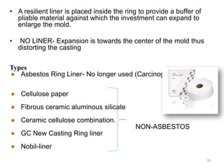 • A resilient liner is placed inside the ring to provide a buffer of
pliable material against which the investment can expand to
enlarge the mold.
• NO LINER- Expansion is towards the center of the mold thus
distorting the casting
Types
Asbestos Ring Liner- No longer used (Carcinogenic)
Cellulose paper
Fibrous ceramic aluminous silicate
Ceramic cellulose combination.
NON-ASBESTOS
GC New Casting Ring liner
Nobil-liner
36
 