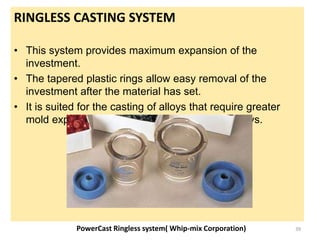RINGLESS CASTING SYSTEM
• This system provides maximum expansion of the
investment.
• The tapered plastic rings allow easy removal of the
investment after the material has set.
• It is suited for the casting of alloys that require greater
mold expansion than traditional gold-based alloys.
PowerCast Ringless system( Whip-mix Corporation) 39
 