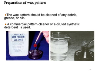 Preparation of wax pattern
The wax pattern should be cleaned of any debris,
grease, or oils.
A commercial pattern cleaner or a diluted synthetic
detergent is used.
40
 