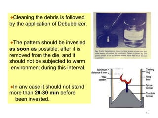 Cleaning the debris is followed
by the application of Debubblizer.
The pattern should be invested
as soon as possible, after it is
removed from the die, and it
should not be subjected to warm
environment during this interval.
In any case it should not stand
more than 20-30 min before
been invested.
41
 