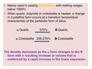 • Mainly used in casting Gold alloys with melting ranges
below 10000c
• When quartz ,tridymite or cristobalite is heated, a change
in crystalline form occurs at a transition temperature
characteristic of the particular form of silica.
 Quartz 5750c B-Quartz
 Cristobalite 200-2700c B-Cristobalite
The density decreases as the  form changes to the B
form with a resulting increase in volume that is
evidenced by a rapid increase in the linear expansion .
48
 