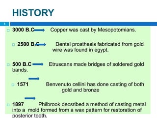 HISTORY
 3000 B.C Copper was cast by Mesopotomians.
 2500 B.C Dental prosthesis fabricated from gold
wire was found in egypt.
 500 B.C Etruscans made bridges of soldered gold
bands.
 1571 Benvenuto cellini has done casting of both
gold and bronze
 1897 Philbrook decsribed a method of casting metal
into a mold formed from a wax pattern for restoration of
posterior tooth.
5
 