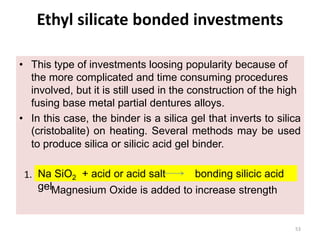 Ethyl silicate bonded investments
• This type of investments loosing popularity because of
the more complicated and time consuming procedures
involved, but it is still used in the construction of the high
fusing base metal partial dentures alloys.
• In this case, the binder is a silica gel that inverts to silica
(cristobalite) on heating. Several methods may be used
to produce silica or silicic acid gel binder.
1.
Magnesium Oxide is added to increase strength
Na SiO2 + acid or acid salt bonding silicic acid
gel
53
 