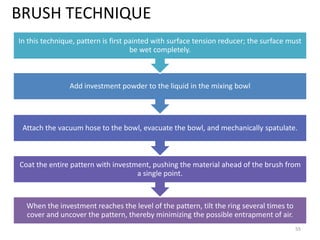 BRUSH TECHNIQUE
When the investment reaches the level of the pattern, tilt the ring several times to
cover and uncover the pattern, thereby minimizing the possible entrapment of air.
Coat the entire pattern with investment, pushing the material ahead of the brush from
a single point.
Attach the vacuum hose to the bowl, evacuate the bowl, and mechanically spatulate.
Add investment powder to the liquid in the mixing bowl
In this technique, pattern is first painted with surface tension reducer; the surface must
be wet completely.
55
 