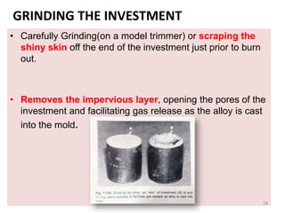 GRINDING THE INVESTMENT
• Carefully Grinding(on a model trimmer) or scraping the
shiny skin off the end of the investment just prior to burn
out.
• Removes the impervious layer, opening the pores of the
investment and facilitating gas release as the alloy is cast
into the mold.
58
 
