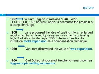 HISTORY
 1907 William Taggart introduced “LOST WAX
TECHNIQUE.” But he was unable to overcome the problem of
casting shrinkage.
 1908 Lane proposed the idea of casting into an enlarged
mold which he achieved by using an investment containing
high % of silica, heated upto 6500c. He was thus first to
introduce mold expansion as a compensation technique.
 1910 Van horn discovered the value of wax expansion.
 1930 Carl Scheu, discovered the phenomena known as
Hygroscopic setting expansion.
6
 