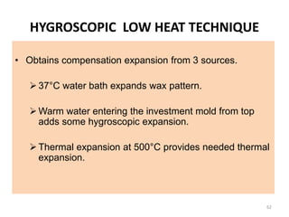 HYGROSCOPIC LOW HEAT TECHNIQUE
• Obtains compensation expansion from 3 sources.
37°C water bath expands wax pattern.
Warm water entering the investment mold from top
adds some hygroscopic expansion.
Thermal expansion at 500°C provides needed thermal
expansion.
62
 