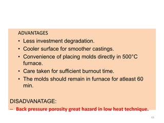 ADVANTAGES
• Less investment degradation.
• Cooler surface for smoother castings.
• Convenience of placing molds directly in 500°C
furnace.
• Care taken for sufficient burnout time.
• The molds should remain in furnace for atleast 60
min.
DISADVANATAGE:
– Back pressure porosity great hazard in low heat technique.
63
 