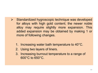  Standardized hygroscopic technique was developed
for alloys with high gold content; the newer noble
alloy may require slightly more expansion. This
added expansion may be obtained by making 1 or
more of following changes.
1. Increasing water bath temperature to 40°C.
2. Using two layers of liners.
3. Increasing burnout temperature to a range of
600°C to 650°C.
64
 