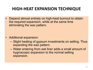 HIGH-HEAT EXPANSION TECHNIQUE
• Depend almost entirely on high-heat burnout to obtain
the required expansion, while at the same time
eliminating the wax pattern.
• Additional expansion:
– Slight heating of gypsum investments on setting. Thus
expanding the wax pattern.
– Water entering from wet liner adds a small amount of
hygroscopic expansion to the normal setting
expansion.
65
 