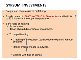 GYPSUM INVESTMENTS
• Fragile and require use of metal ring.
• Slowly heated to 600°C to 700°C in 60 minutes and held for 15
to 30 minutes at the upper temperature.
• Slow Rate of heating:
– Smoothness.
– Good Overall dimension of investment.
• Too rapid heating:
• Cracking of investment (outside layer expands >center
section).
• Radial cracks interior to outward.
• Casting with fins or spines.
66
 