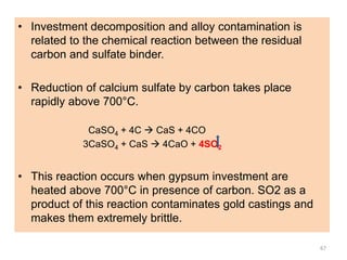 • Investment decomposition and alloy contamination is
related to the chemical reaction between the residual
carbon and sulfate binder.
• Reduction of calcium sulfate by carbon takes place
rapidly above 700°C.
CaSO4 + 4C  CaS + 4CO
3CaSO4 + CaS  4CaO + 4SO2
• This reaction occurs when gypsum investment are
heated above 700°C in presence of carbon. SO2 as a
product of this reaction contaminates gold castings and
makes them extremely brittle.
67
 