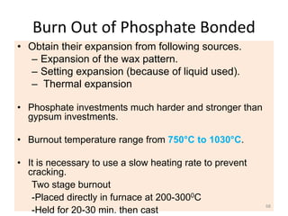 Burn Out of Phosphate Bonded
• Obtain their expansion from following sources.
– Expansion of the wax pattern.
– Setting expansion (because of liquid used).
– Thermal expansion
• Phosphate investments much harder and stronger than
gypsum investments.
• Burnout temperature range from 750°C to 1030°C.
• It is necessary to use a slow heating rate to prevent
cracking.
Two stage burnout
-Placed directly in furnace at 200-3000C
-Held for 20-30 min. then cast
68
 