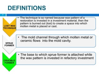 DEFINITIONS
• The technique is so named because wax pattern of a
restoration is invested in a investment material, then the
pattern is burned out (lost) to create a space into which
molten metal is placed or cast.
• The mold channel through which molten metal or
ceramic flows into the mold cavity.
• The base to which sprue former is attached while
the wax pattern is invested in refactory investment
7
 
