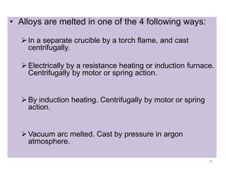 • Alloys are melted in one of the 4 following ways:
In a separate crucible by a torch flame, and cast
centrifugally.
Electrically by a resistance heating or induction furnace.
Centrifugally by motor or spring action.
By induction heating. Centrifugally by motor or spring
action.
Vacuum arc melted. Cast by pressure in argon
atmosphere.
70
 