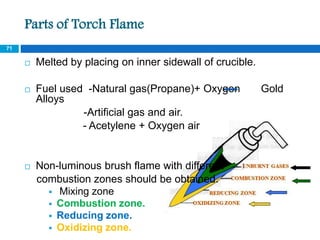 Parts of Torch Flame
 Melted by placing on inner sidewall of crucible.
 Fuel used -Natural gas(Propane)+ Oxygen Gold
Alloys
-Artificial gas and air.
- Acetylene + Oxygen air
 Non-luminous brush flame with different
combustion zones should be obtained.
 Mixing zone
 Combustion zone.
 Reducing zone.
 Oxidizing zone.
71
 