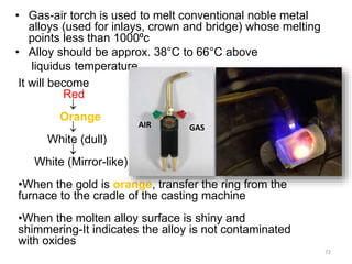 • Gas-air torch is used to melt conventional noble metal
alloys (used for inlays, crown and bridge) whose melting
points less than 1000⁰c
• Alloy should be approx. 38°C to 66°C above
liquidus temperature
It will become
Red

Orange

White (dull)

White (Mirror-like)
•When the gold is orange, transfer the ring from the
furnace to the cradle of the casting machine
•When the molten alloy surface is shiny and
shimmering-It indicates the alloy is not contaminated
with oxides
AIR GAS
72
 