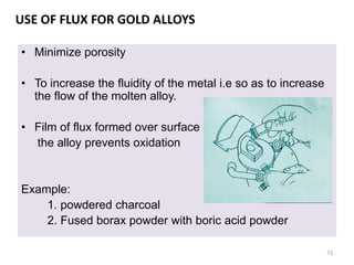 USE OF FLUX FOR GOLD ALLOYS
• Minimize porosity
• To increase the fluidity of the metal i.e so as to increase
the flow of the molten alloy.
• Film of flux formed over surface of
the alloy prevents oxidation
Example:
1. powdered charcoal
2. Fused borax powder with boric acid powder
73
 