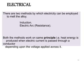 ELECTRICAL
There are two methods by which electricity can be employed
to melt the alloy.
Induction.
Electric Arc (Resistance).
Both the methods work on same principle i.e. heat energy is
produced when electric current is passed through a
conductor
depending upon the voltage applied across it.
74
 