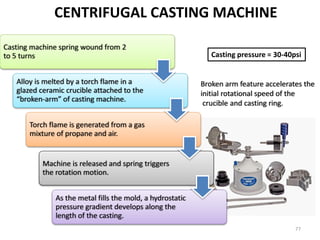CENTRIFUGAL CASTING MACHINE
Casting machine spring wound from 2
to 5 turns
Alloy is melted by a torch flame in a
glazed ceramic crucible attached to the
“broken-arm” of casting machine.
Torch flame is generated from a gas
mixture of propane and air.
Machine is released and spring triggers
the rotation motion.
As the metal fills the mold, a hydrostatic
pressure gradient develops along the
length of the casting.
Broken arm feature accelerates the
initial rotational speed of the
crucible and casting ring.
Casting pressure = 30-40psi
77
 