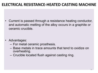 ELECTRICAL RESISTANCE-HEATED CASTING MACHINE
• Current is passed through a resistance heating conductor,
and automatic melting of the alloy occurs in a graphite or
ceramic crucible.
• Advantages:
– For metal ceramic prosthesis.
– Base metals in trace amounts that tend to oxidize on
overheating.
– Crucible located flush against casting ring.
79
 