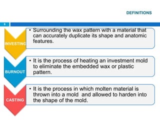 DEFINITIONS
• Surrounding the wax pattern with a material that
can accurately duplicate its shape and anatomic
features.
• It is the process of heating an investment mold
to eliminate the embedded wax or plastic
pattern.
• It is the process in which molten material is
thrown into a mold and allowed to harden into
the shape of the mold.
8
 