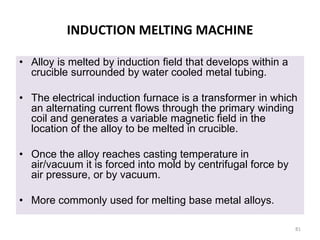 INDUCTION MELTING MACHINE
• Alloy is melted by induction field that develops within a
crucible surrounded by water cooled metal tubing.
• The electrical induction furnace is a transformer in which
an alternating current flows through the primary winding
coil and generates a variable magnetic field in the
location of the alloy to be melted in crucible.
• Once the alloy reaches casting temperature in
air/vacuum it is forced into mold by centrifugal force by
air pressure, or by vacuum.
• More commonly used for melting base metal alloys.
81
 