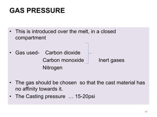 GAS PRESSURE
• This is introduced over the melt, in a closed
compartment
• Gas used- Carbon dioxide
Carbon monoxide Inert gases
Nitrogen
• The gas should be chosen so that the cast material has
no affinity towards it.
• The Casting pressure … 15-20psi
84
 