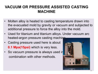 VACUUM OR PRESSURE ASSISTED CASTING
MACHINE
• Molten alloy is heated to casting temperature drawn into
the evacuated mold by gravity or vacuum and subjected to
additional pressure to force the alloy into the mold.
• Used for titanium and titanium alloys. Under vacuum arc
heated-argon pressure casting machine.
• Casting pressure used here is about
0.1 Mpa(15psi) which is very less.
• So vacuum pressure is always used in
combination with other methods.
85
 