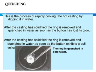 This is the process of rapidly cooling the hot casting by
dipping it in water.
After the casting has solidified the ring is removed and
quenched in water as soon as the button has lost its glow.
After the casting has solidified the ring is removed and
quenched in water as soon as the button exhibits a dull
yellow glow. The ring in quenched in
cold water.
QUENCHING
88
 