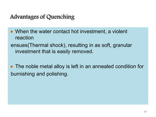 Advantages of Quenching
When the water contact hot investment, a violent
reaction
ensues(Thermal shock), resulting in as soft, granular
investment that is easily removed.
The noble metal alloy is left in an annealed condition for
burnishing and polishing.
89
 