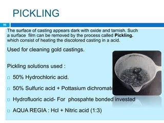 PICKLING
The surface of casting appears dark with oxide and tarnish. Such
a surface film can be removed by the process called Pickling.
which consist of heating the discolored casting in a acid.
Used for cleaning gold castings.
Pickling solutions used :
 50% Hydrochloric acid.
 50% Sulfuric acid + Pottasium dichromate
 Hydrofluoric acid- For phospahte bonded invested
 AQUA REGIA : Hcl + Nitric acid (1:3)
90
 