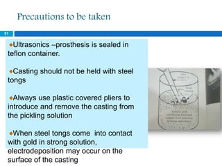 Precautions to be taken
Ultrasonics –prosthesis is sealed in
teflon container.
Casting should not be held with steel
tongs
Always use plastic covered pliers to
introduce and remove the casting from
the pickling solution
When steel tongs come into contact
with gold in strong solution,
electrodeposition may occur on the
surface of the casting
91
 