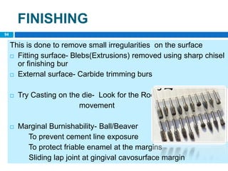 FINISHING
This is done to remove small irregularities on the surface
 Fitting surface- Blebs(Extrusions) removed using sharp chisel
or finishing bur
 External surface- Carbide trimming burs
 Try Casting on the die- Look for the Rocking
movement
 Marginal Burnishability- Ball/Beaver
To prevent cement line exposure
To protect friable enamel at the margins
Sliding lap joint at gingival cavosurface margin
94
 