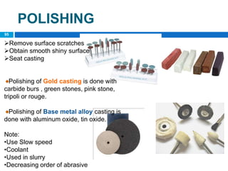 POLISHING
Remove surface scratches
Obtain smooth shiny surface
Seat casting
Polishing of Gold casting is done with
carbide burs , green stones, pink stone,
tripoli or rouge.
Polishing of Base metal alloy casting is
done with aluminum oxide, tin oxide.
Note:
•Use Slow speed
•Coolant
•Used in slurry
•Decreasing order of abrasive
95
 