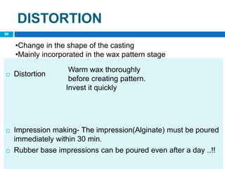 DISTORTION
 Distortion
 Impression making- The impression(Alginate) must be poured
immediately within 30 min.
 Rubber base impressions can be poured even after a day ..!!
Warm wax thoroughly
before creating pattern.
Invest it quickly
•Change in the shape of the casting
•Mainly incorporated in the wax pattern stage
98
 