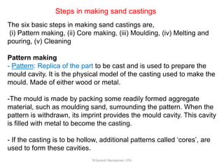 R.Ganesh Narayanan, IITG
The six basic steps in making sand castings are,
(i) Pattern making, (ii) Core making, (iii) Moulding, (iv) Melting and
pouring, (v) Cleaning
Pattern making
- Pattern: Replica of the part to be cast and is used to prepare the
mould cavity. It is the physical model of the casting used to make the
mould. Made of either wood or metal.
-The mould is made by packing some readily formed aggregate
material, such as moulding sand, surrounding the pattern. When the
pattern is withdrawn, its imprint provides the mould cavity. This cavity
is filled with metal to become the casting.
- If the casting is to be hollow, additional patterns called ‘cores’, are
used to form these cavities.
Steps in making sand castings
 
