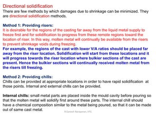 R.Ganesh Narayanan, IITG
Directional solidification
There are few methods by which damages due to shrinkage can be minimized. They
are directional solidification methods.
Method 1: Providing risers:
It is desirable for the regions of the casting far away from the liquid metal supply to
freeze first and for solidification to progress from these remote regions toward the
location of riser. In this way, molten metal will continually be available from the risers
to prevent shrinkage voids during freezing.
For example, the regions of the cast with lower V/A ratios should be placed far
away from the riser location. Solidification will start from these locations and it
will progress towards the riser location where bulkier sections of the cast are
present. Hence the bulkier sections will continually received molten metal from
the risers till freezing.
Method 2: Providing chills:
Chills can be provided at appropriate locations in order to have rapid solidification at
those points. Internal and external chills can be provided.
Internal chills: small metal parts are placed inside the mould cavity before pouring so
that the molten metal will solidify first around these parts. The internal chill should
have a chemical composition similar to the metal being poured, so that it can be made
out of same cast metal.
 