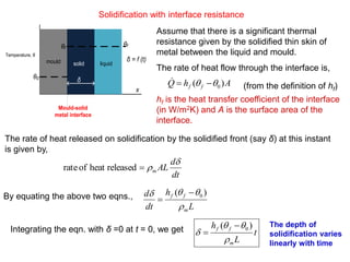 Solidification with interface resistance
Temperature, θ
mould solid liquid
θ0
θf
θf
δ
x
Mould-solid
metal interface
δ = f (t)
Assume that there is a significant thermal
resistance given by the solidified thin skin of
metal between the liquid and mould.
The rate of heat flow through the interface is,
hf is the heat transfer coefficient of the interface
(in W/m2K) and A is the surface area of the
interface.
AhQ ff )( 0 
(from the definition of hf)
The rate of heat released on solidification by the solidified front (say δ) at this instant
is given by,
dt
d
ALm

releasedheatofrate
By equating the above two eqns.,
L
h
dt
d
m
ff

 )( 0

Integrating the eqn. with δ =0 at t = 0, we get t
L
h
m
ff



)( 0

The depth of
solidification varies
linearly with time
 