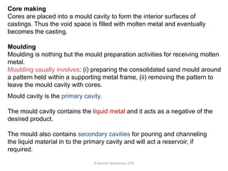 R.Ganesh Narayanan, IITG
Core making
Cores are placed into a mould cavity to form the interior surfaces of
castings. Thus the void space is filled with molten metal and eventually
becomes the casting.
Moulding
Moulding is nothing but the mould preparation activities for receiving molten
metal.
Moulding usually involves: (i) preparing the consolidated sand mould around
a pattern held within a supporting metal frame, (ii) removing the pattern to
leave the mould cavity with cores.
Mould cavity is the primary cavity.
The mould cavity contains the liquid metal and it acts as a negative of the
desired product.
The mould also contains secondary cavities for pouring and channeling
the liquid material in to the primary cavity and will act a reservoir, if
required.
 